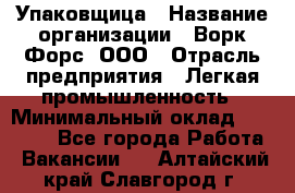 Упаковщица › Название организации ­ Ворк Форс, ООО › Отрасль предприятия ­ Легкая промышленность › Минимальный оклад ­ 25 000 - Все города Работа » Вакансии   . Алтайский край,Славгород г.